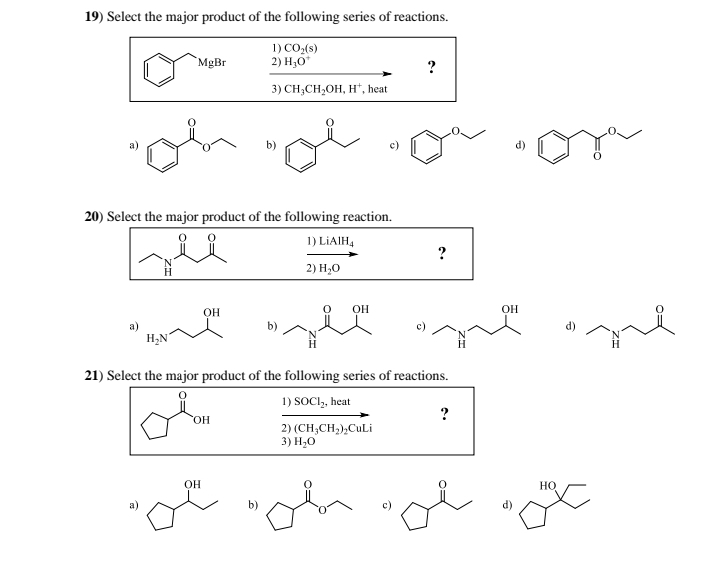 19) Select the major product of the following series of reactions.
MgBr
1) CO₂(s)
2) H₂O*
3) CH₂CH₂OH, H', heat
?
20) Select the major product of the following reaction.
де
1) LiAlH4
2) H₂O
OH
a)
H₂N
OH
?
21) Select the major product of the following series of reactions.
OH
1) SOCI₂, heat
2) (CH3CH2)2CuLi
3) H₂O
?
OH
d)
OH
b)
d)
HO
ol of de o