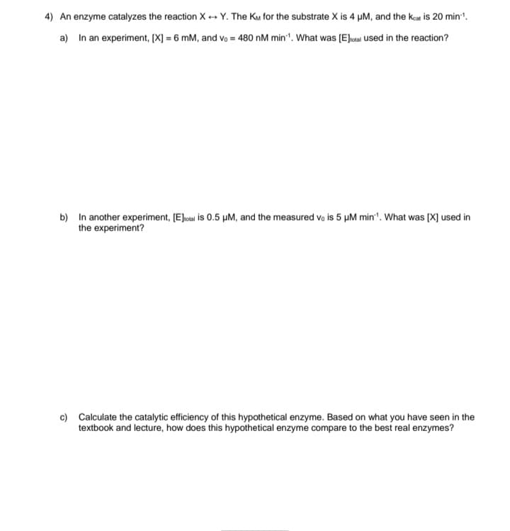 4) An enzyme catalyzes the reaction XY. The KM for the substrate X is 4 µM, and the Keat is 20 min-1.
a) In an experiment, [X] = 6 mM, and vo = 480 nM min. What was [E] total used in the reaction?
b) In another experiment, [E]total is 0.5 μM, and the measured vo is 5 μM min1. What was [X] used in
the experiment?
c) Calculate the catalytic efficiency of this hypothetical enzyme. Based on what you have seen in the
textbook and lecture, how does this hypothetical enzyme compare to the best real enzymes?