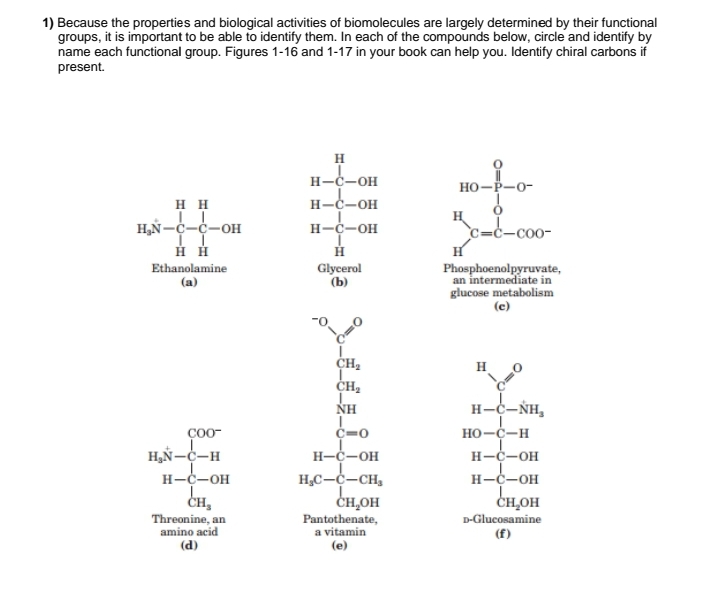 1) Because the properties and biological activities of biomolecules are largely determined by their functional
groups, it is important to be able to identify them. In each of the compounds below, circle and identify by
name each functional group. Figures 1-16 and 1-17 in your book can help you. Identify chiral carbons if
present.
H
H-C-OH
HO-P-0-
HH
H₂N-C-C-OH
H-C-OH
H
H-C-OH
c-c-coo-
H H
Ethanolamine
(a)
H
Glycerol
(b)
H
Phosphoenolpyruvate,
an intermediate in
glucose metabolism
(e)
CH₂
H
CH₂
ΝΗ
H-C-ŃH₂
COO-
C-0
HO-C-H
H₂N-C-H
H-C-OH
H-C-OH
H-C-OH
CH,
Threonine, an
amino acid
(d)
H₂C-C-CH₂
снон
Pantothenate,
a vitamin
(e)
D-Glucosamine
(f)
H-C-OH
CH₂OH