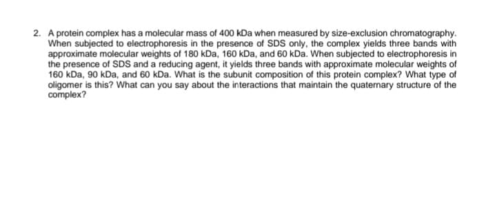 2. A protein complex has a molecular mass of 400 kDa when measured by size-exclusion chromatography.
When subjected to electrophoresis in the presence of SDS only, the complex yields three bands with
approximate molecular weights of 180 kDa, 160 kDa, and 60 kDa. When subjected to electrophoresis in
the presence of SDS and a reducing agent, it yields three bands with approximate molecular weights of
160 kDa, 90 kDa, and 60 kDa. What is the subunit composition of this protein complex? What type of
oligomer is this? What can you say about the interactions that maintain the quaternary structure of the
complex?