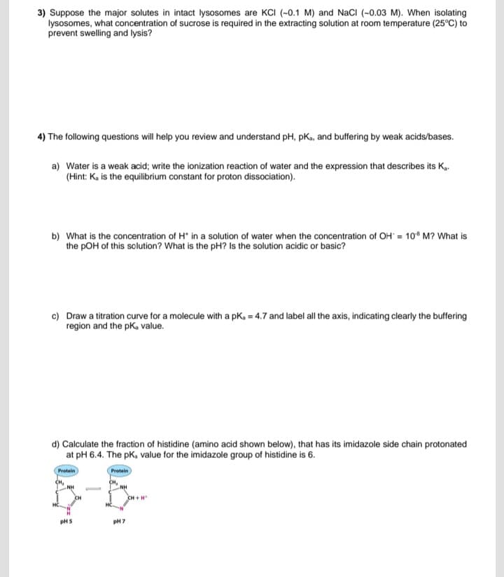 3) Suppose the major solutes in intact lysosomes are KCI (-0.1 M) and NaCl (-0.03 M). When isolating
lysosomes, what concentration of sucrose is required in the extracting solution at room temperature (25°C) to
prevent swelling and lysis?
4) The following questions will help you review and understand pH, pKa, and buffering by weak acids/bases.
a) Water is a weak acid; write the ionization reaction of water and the expression that describes its K.
(Hint: K, is the equilibrium constant for proton dissociation).
b) What is the concentration of H* in a solution of water when the concentration of OH = 108 M? What is
the pOH of this solution? What is the pH? Is the solution acidic or basic?
c) Draw a titration curve for a molecule with a pKa = 4.7 and label all the axis, indicating clearly the buffering
region and the pKa value.
d) Calculate the fraction of histidine (amino acid shown below), that has its imidazole side chain protonated
at pH 6.4. The pK, value for the imidazole group of histidine is 6.
Protein
CH₂
Protein
NH
NH
pH5
pH 7
CH+H