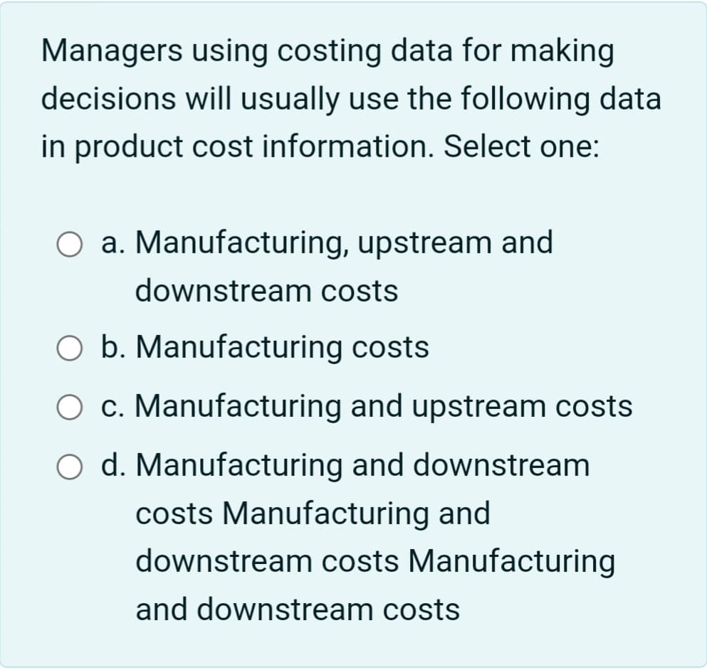 Managers using costing data for making
decisions will usually use the following data
in product cost information. Select one:
O a. Manufacturing, upstream and
downstream costs
O b. Manufacturing costs
c. Manufacturing and upstream costs
O d. Manufacturing and downstream
costs Manufacturing and
downstream costs Manufacturing
and downstream costs