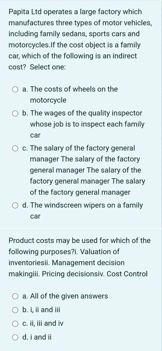 Papita Ltd operates a large factory which
manufactures three types of motor vehicles,
including family sedans, sports cars and
motorcycles. If the cost object is a family
car, which of the following is an indirect
cost? Select one:
a. The costs of wheels on the
motorcycle
O b. The wages of the quality inspector
whose job is to inspect each family
car
O c. The salary of the factory general
manager The salary of the factory
general manager The salary of the
factory general manager The salary
of the factory general manager
d. The windscreen wipers on a family
car
Product costs may be used for which of the
following purposes?i. Valuation of
inventoriesii. Management decision
makingiii. Pricing decisionsiv. Cost Control
a. All of the given answers
O b. i, ii and iii
c. ii, iii and iv
O d. i and ii