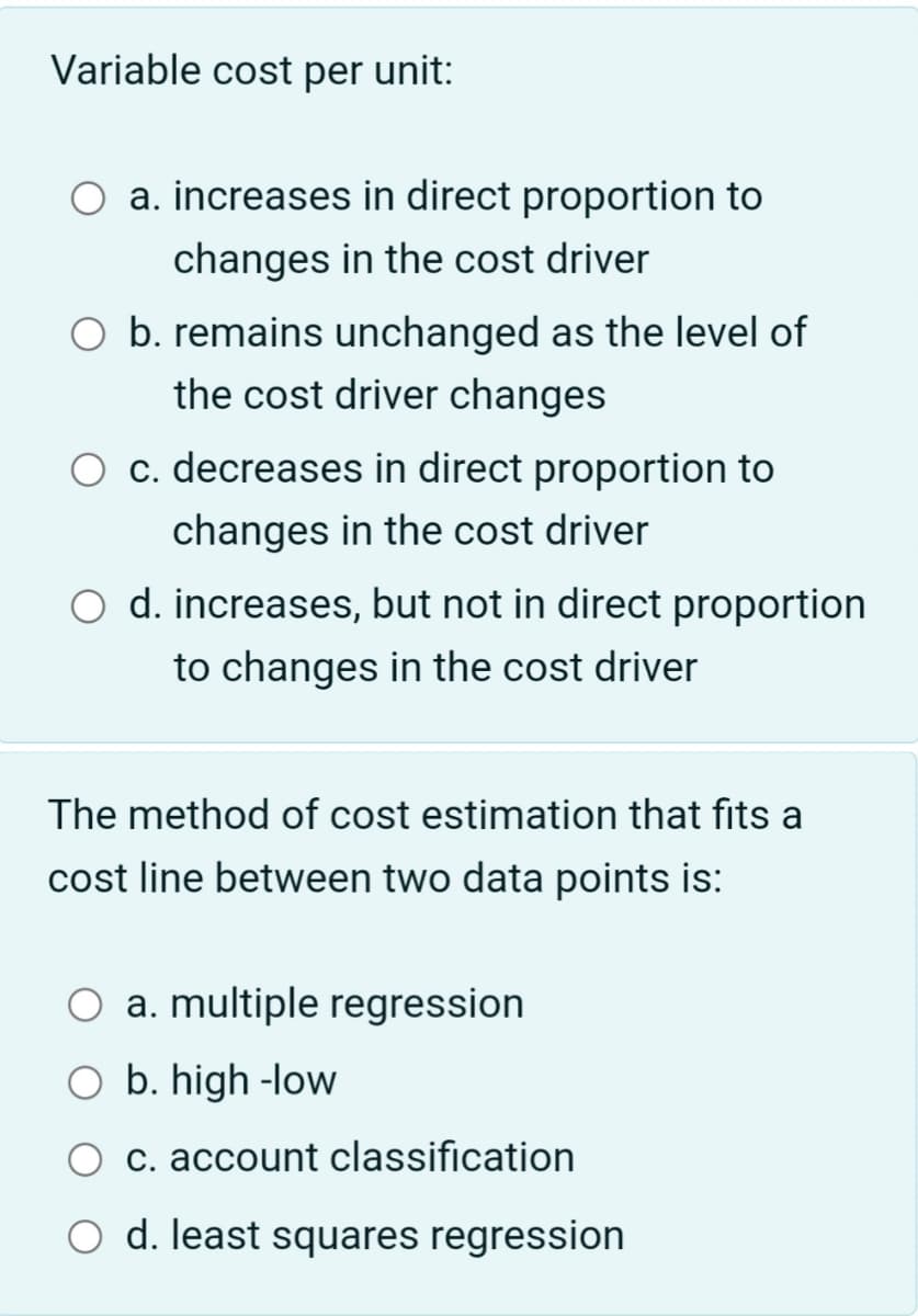 Variable cost per unit:
a. increases in direct proportion to
changes in the cost driver
O b. remains unchanged as the level of
the cost driver changes
c. decreases in direct proportion to
changes in the cost driver
O d. increases, but not in direct proportion
to changes in the cost driver
The method of cost estimation that fits a
cost line between two data points is:
O a. multiple regression
O b. high-low
c. account classification
O d. least squares regression