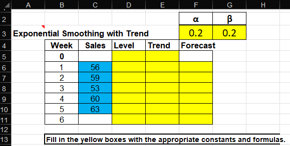 A
B
2
D
E
F
G
H
α
β
0.2
0.2
Trend
Forecast
3 Exponential Smoothing with Trend
4
5
Week
0
Sales Level
6
1
56
7
2
59
8
3
53
9
4
60
10
5
63
11
6
12
13
Fill in the yellow boxes with the appropriate constants and formulas.