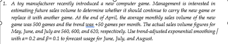 1. A toy manufacturer recently introduced a new computer game. Management is interested in
estimating future sales volume to determine whether it should continue to carry the new game or
replace it with another game. At the end of April, the average monthly sales volume of the new
game was 500 games and the trend was +50 games per month. The actual sales volume figures for
May, June, and July are 560, 600, and 620, respectively. Use trend-adjusted exponential smoothing/
with a=0.2 and ẞ= 0.1 to forecast usage for June, July, and August.