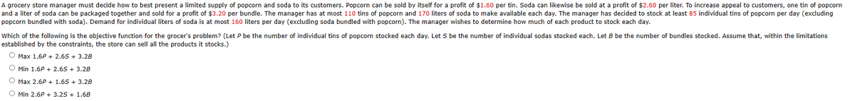 A grocery store manager must decide how to best present a limited supply of popcorn and soda to its customers. Popcorn can be sold by itself for a profit of $1.60 per tin. Soda can likewise be sold at a profit of $2.60 per liter. To increase appeal to customers, one tin of popcorn
and a liter of soda can be packaged together and sold for a profit of $3.20 per bundle. The manager has at most 110 tins of popcorn and 170 liters of soda to make available each day. The manager has decided to stock at least 85 individual tins of popcorn per day (excluding
popcorn bundled with soda). Demand for individual liters of soda is at most 160 liters per day (excluding soda bundled with popcorn). The manager wishes to determine how much of each product to stock each day.
Which of the following is the objective function for the grocer's problem? (Let P be the number of individual tins of popcorn stocked each day. Let S be the number of individual sodas stocked each. Let B be the number of bundles stocked. Assume that, within the limitations
established by the constraints, the store can sell all the products it stocks.)
Max 1.6P + 2.6S + 3.2B
Min 1.6P + 2.6S+ 3.2B
O Max 2.6P + 1.6S+ 3.2B
O Min 2.6P +3.25 + 1.6B