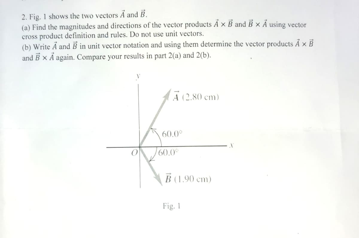 2. Fig. 1 shows the two vectors A and B.
(a) Find the magnitudes and directions of the vector products A x B and B x A using vector
cross product definition and rules. Do not use unit vectors.
(b) Write A and B in unit vector notation and using them determine the vector products A x B
and BX A again. Compare your results in part 2(a) and 2(b).
A (2.80 cm)
60.0⁰
60.0°
B (1.90 cm)
Fig. 1
X