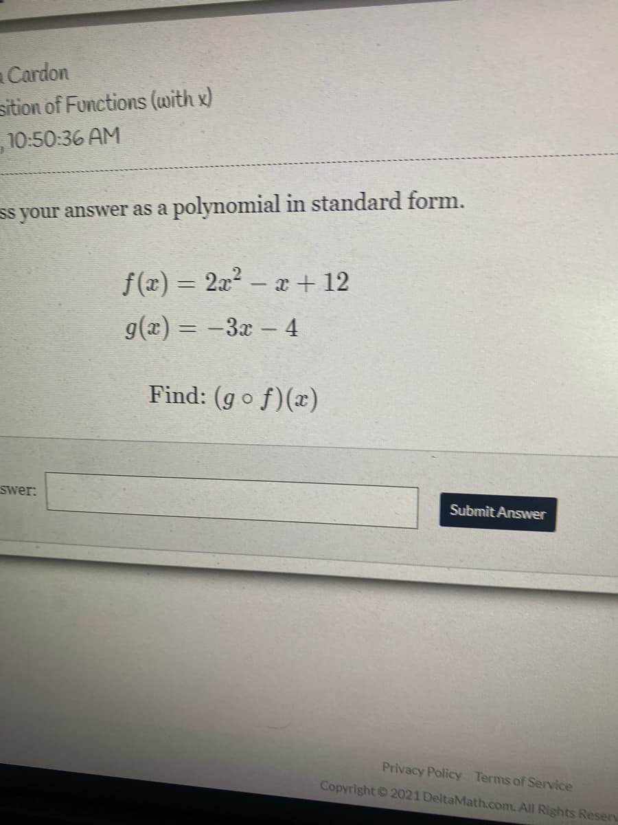 a Cardon
sition of Functions (with x)
10:50:36 AM
ss your answer as a polynomial in standard form.
f(x) = 2a – x + 12
g(x) = -3x - 4
Find: (go f)(x)
swer:
Submit Answer
Privacy Policy Terms of Service
Copyright 2021 DeltaMath.com. All Rights Reserv
