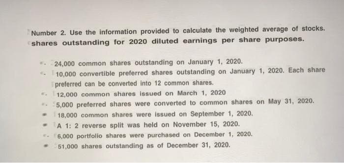 Number 2. Use the information provided to calculate the weighted average of stocks.
shares outstanding for 2020 diluted earnings per share purposes.
24,000 common shares outstanding on January 1, 2020.
10,000 convertible preferred shares outstanding on January 1, 2020. Each share
preferred can be converted into 12 common shares.
12,000 common shares issued on March 1, 2020
..
5,000 preferred shares were converted to common shares on May 31, 2020.
18,000 common shares were issued on September 1, 2020.
-A 1: 2 reverse split was held on November 15, 2020.
. 6,000 portfolio shares were purchased on December 1, 2020.
51,000 shares outstanding as of December 31, 2020.
