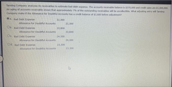 Tanning Company analyzes its recelvables to estimate bad debt expense. The accounts receivable balance is $370,000 and credit sales are $1,000,000.
An aging of accounts receivable shows that approximately 7% of the outstanding receivables will be uncollectible. What adjusting entry will Tanning
Company make if the Allowance for Doubtful Accounts has a credit balance of $2,600 before adjustment?
a. Bad Debt Expense
22,300
Allowance for Doubtful Accounts
22,300
Ob. Bad Debt Expense
22,800
Allowance for Doubtful Accounts
22,800
Oc. Bad Debt Expense
24,300
Allowance for Doubtful Accounts
24,300
Od. Bad Debt Expense
23,300
Allowance for Doubtful Accounts
23,300
