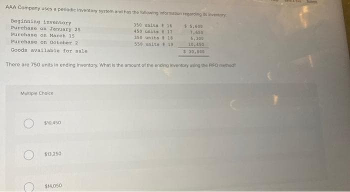 AAA Company uses a periodic inventory system and has the following information regarding its inventory
Beginning inventory
Purchase on January 25
350 unita 16
450 units 17
$5,600
7,650
6,300
10,450
Purchase on March 15
350 units e 18
550 unita 19
Purchase on October 2
Goods available for sale
$ 30,00
There are 750 units in ending inventory. What is the amount of the endng inventory using the FIFO method?
Multipie Choice
$10,450
$13,250
$14,050
