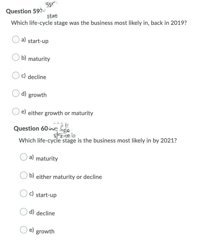 Question 59-
stae
Which life-cycle stage was the business most likely in, back in 2019?
a) start-up
b) maturity
c) decline
d) growth
e) either growth or maturity
Question 60 ge
ssice is
Which life-cycle stage is the business most likely in by 2021?
a) maturity
b) either maturity or decline
c) start-up
d) decline
e) growth
