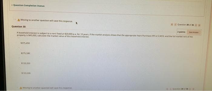 Question Completion Status
A Moving to another question will save this response
R Questien 30 of 36
Question 30
2 points
See Ars
Aleasehold interest is subject to a rent fised at $20.000 pa. for 10 years, ir che market analysis shows that the appropriate Vears Purchase (YPIS410, and the ful market rent of the
property is $45.000 calculate the market value of this leasehold interest.
$375,450
$275.580
$120.150
$133.500
Quen 3of 36
AMing to another questinn will save the responie
