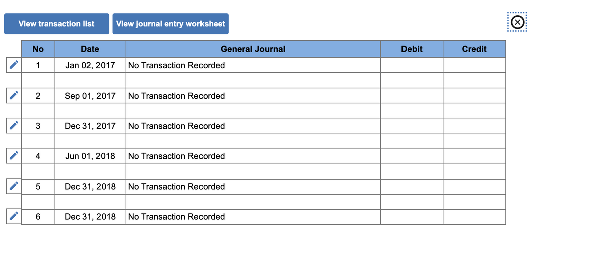 View transaction list
View journal entry worksheet
No
Date
General Journal
Debit
Credit
1
Jan 02, 2017
No Transaction Recorded
2
Sep 01, 2017
No Transaction Recorded
3
Dec 31, 2017
No Transaction Recorded
4
Jun 01, 2018
No Transaction Recorded
Dec 31, 2018
No Transaction Recorded
Dec 31, 2018
No Transaction Recorded
:......:
