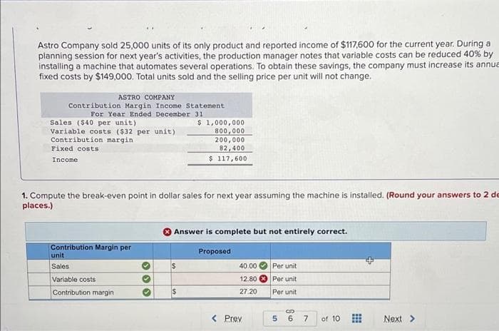 Astro Company sold 25,000 units of its only product and reported income of $117,600 for the current year. During a
planning session for next year's activities, the production manager notes that variable costs can be reduced 40% by
installing a machine that automates several operations. To obtain these savings, the company must increase its annue
fixed costs by $149,000. Total units sold and the selling price per unit will not change.
ASTRO COMPANY
Contribution Margin Income Statement
For Year Ended December 31
Sales ($40 per unit)
Variable costs ($32 per unit)
Contribution margin
Fixed costs
$ 1,000,000
800,000
200,000
82,400
$ 117,600
Income
1. Compute the break-even point in dollar sales for next year assuming the machine is installed. (Round your answers to 2 de
places.)
Answer is complete but not entirely correct.
Contribution Margin per
unit
Proposed
Sales
40.00
Per unit
Variable costs
12.80
Per unit
Contribution margin
27.20
Per unit
< Prev
5.
6
7.
of 10
Next>
