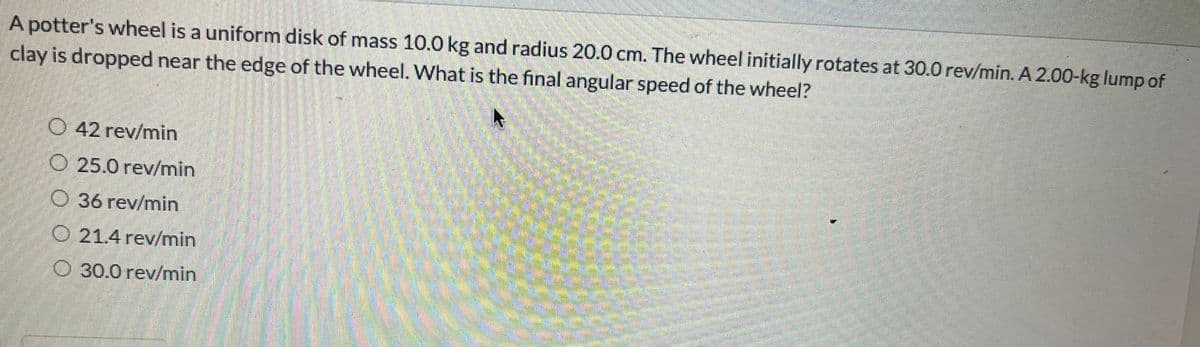 A potter's wheel is a uniform disk of mass 10.0 kg and radius 20.0 cm. The wheel initially rotates at 30.0 rev/min. A 2.00-kg lump of
clay is dropped near the edge of the wheel. What is the final angular speed of the wheel?
O 42 rev/min
O 25.0 rev/min
36 rev/min
O 21.4 rev/min
O 30.0 rev/min
SPARRO POBRA
Sus
DE CORA
BROS BARS
YARDI
SAR
samall
4888