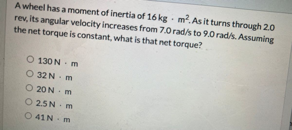 A wheel has a moment of inertia of 16 kg · m². As it turns through 2.0
rev, its angular velocity increases from 7.0 rad/s to 9.0 rad/s. Assuming
the net torque is constant, what is that net torque?
O 130 N
032 N
020 N m
O 2.5 N
041 N
m
m
E E E
m
m