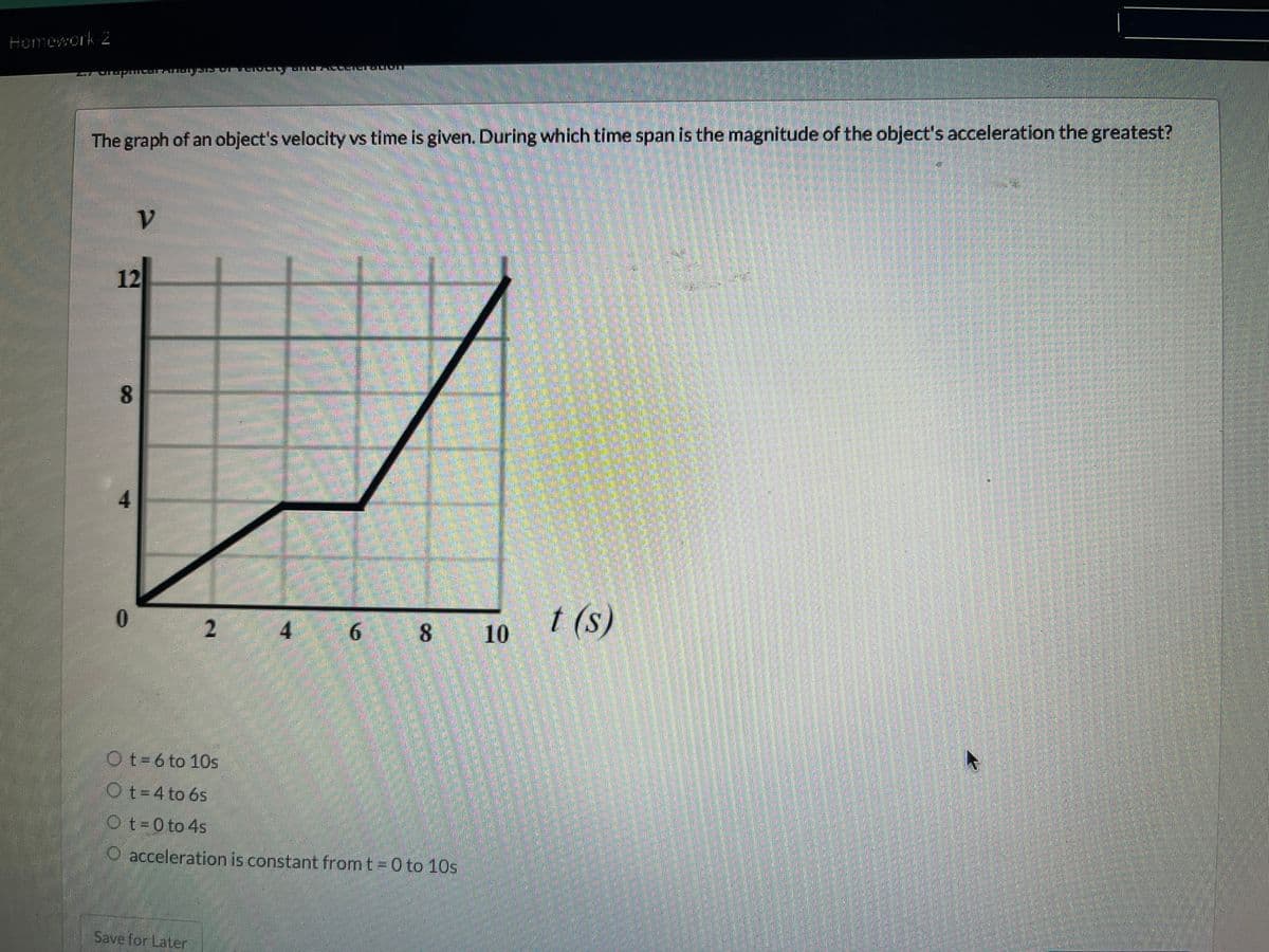 Homework-2
The graph of an object's velocity vs time is given. During which time span is the magnitude of the object's acceleration the greatest?
12
8
4
V
0
191315 ALLI
2
Save for Later
|-|-|-
7
6 8
Ot=6 to 10s
Ot=4 to 6s
Ot=0 to 4s
O acceleration is constant from t=0 to 10s
10
t (s)