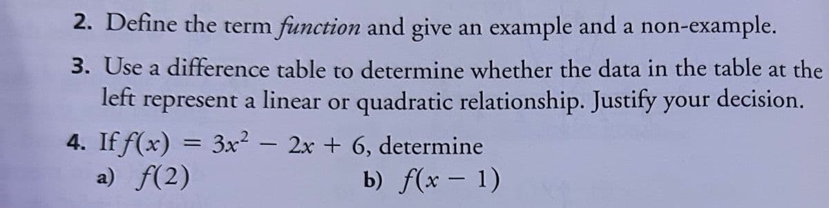 2. Define the term function and give an example and a non-example.
3. Use a difference table to determine whether the data in the table at the
left represent a linear or quadratic relationship. Justify your decision.
4. If f(x) = 3x² - 2x + 6, determine
a) f(2)
b) f(x - 1)