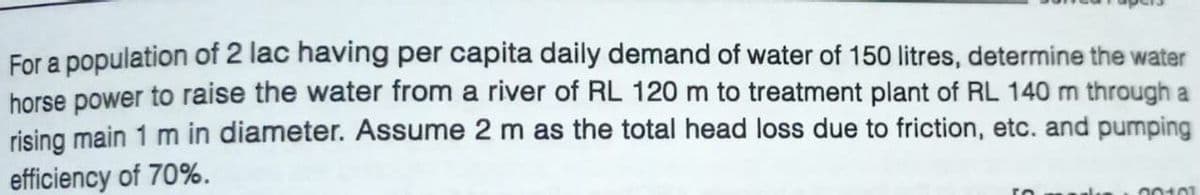 For a population of 2 lac having per capita daily demand of water of 150 litres, determine the water
horse power to raise the water from a river of RL 120 m to treatment plant of RL 140 m through a
rising main 1 m in diameter. Assume 2 m as the total head loss due to friction, etc. and pumping
efficiency of 70%.
00101