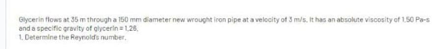 Glycerin flows at 35 m through a 150 mm diameter new wrought iron pipe at a velocity of 3 m/s. It has an absolute viscosity of 1.50 Pa-s
and a specific gravity of glycerin = 1,26.
1. Determine the Reynold's number.