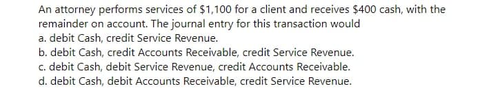 An attorney performs services of $1,100 for a client and receives $400 cash, with the
remainder on account. The journal entry for this transaction would
a. debit Cash, credit Service Revenue.
b. debit Cash, credit Accounts Receivable, credit Service Revenue.
c. debit Cash, debit Service Revenue, credit Accounts Receivable.
d. debit Cash, debit Accounts Receivable, credit Service Revenue.