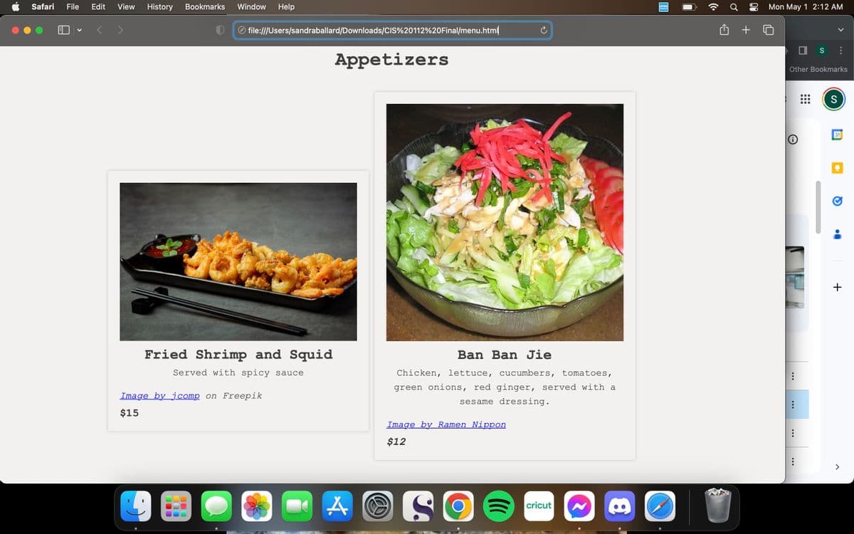Safari File Edit View History Bookmarks
V
Window
D
Fried Shrimp and Squid
Served with spicy sauce
Image by jcomp on Freepik
$15
O
Help
file:///Users/sandraballard/Downloads/CIS%20112%20Final/menu.html
Appetizers
A
Ban Ban Jie
Chicken, lettuce, cucumbers, tomatoes,
green onions, red ginger, served with a
sesame dressing.
Image by Ramen Nippon
$12
SO
(((
cricut
8
DYMO
+
Mon May 1 2:12 AM
Other Bookmarks
Ⓡ
...
...
S
...
S
31
+
>