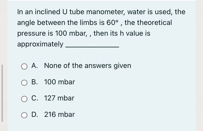 In an inclined U tube manometer, water is used, the
angle between the limbs is 60° , the theoretical
pressure is 100 mbar, , then its h value is
approximately
A. None of the answers given
O B. 100 mbar
O C. 127 mbar
O D. 216 mbar
