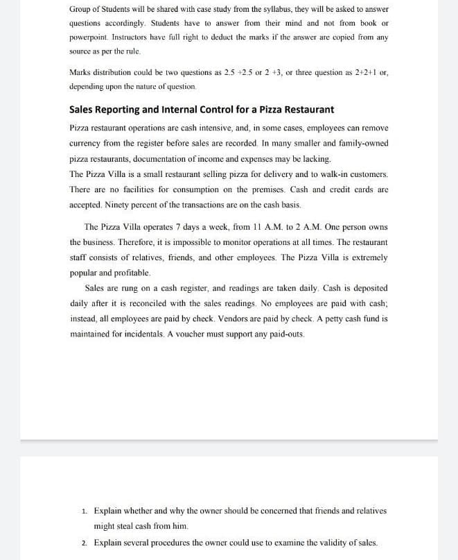 Group of Students will be shared with case study from the syllabus, they will be asked to answer
questions accordingly. Students have to answer from their mind and not from book or
powerpoint, Instructors have full right to deduct the marks if the answer are copied from any
source as per the rule.
Marks distribution could be two questions as 2.5 +2.5 or 2 +3, or three question as 2+2+1 or,
depending upon the nature of question.
Sales Reporting and Internal Control for a Pizza Restaurant
Pizza restaurant operations are cash intensive, and, in some cases, employees can remove
currency from the register before sales are recorded. In many smaller and family-owned
pizza restaurants, documentation of income and expenses may be lacking.
The Pizza Villa is a small restaurant selling pizza for delivery and to walk-in customers.
There are no facilities for consumption on the premises. Cash and credit cards are
accepted. Ninety percent of the transactions are on the cash basis.
The Pizza Villa operates 7 days a week, from 11 A.M. to 2 A.M. One person owns
the business. Therefore, it is impossible to monitor operations at all times. The restaurant
staff consists of relatives, friends, and other employees. The Pizza Villa is extremely
popular and profitable.
Sales are rung on a cash register, and readings are taken daily. Cash is deposited
daily after it is reconciled with the sales readings. No employees are paid with cash;
instead, all employees are paid by check. Vendors are paid by check. A petty cash fund is
maintained for incidentals. A voucher must support any paid-outs.
1. Explain whether and why the owner should be concerned that friends and relatives
might steal cash from him.
2. Explain several procedures the owner could use to examine the validity of sales.
