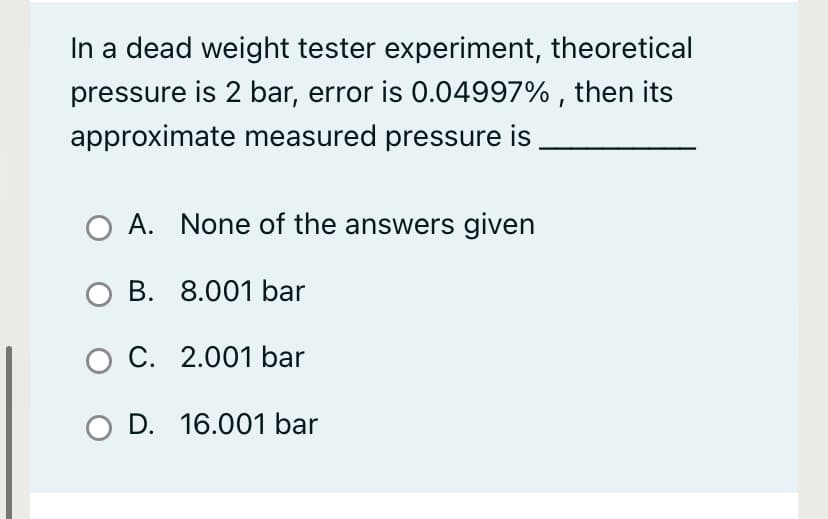 In a dead weight tester experiment, theoretical
pressure is 2 bar, error is 0.04997% , then its
approximate measured pressure is
O A. None of the answers given
O B. 8.001 bar
O C. 2.001 bar
O D. 16.001 bar
