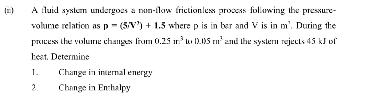 A fluid system undergoes a non-flow frictionless process following the pressure-
volume relation as p = (5/V²) + 1.5 where p is in bar and V is in m³. During the
process the volume changes from 0.25 m³ to 0.05 m³ and the system rejects 45 kJ of
heat. Determine
1.
Change in internal energy
2.
Change in Enthalpy
