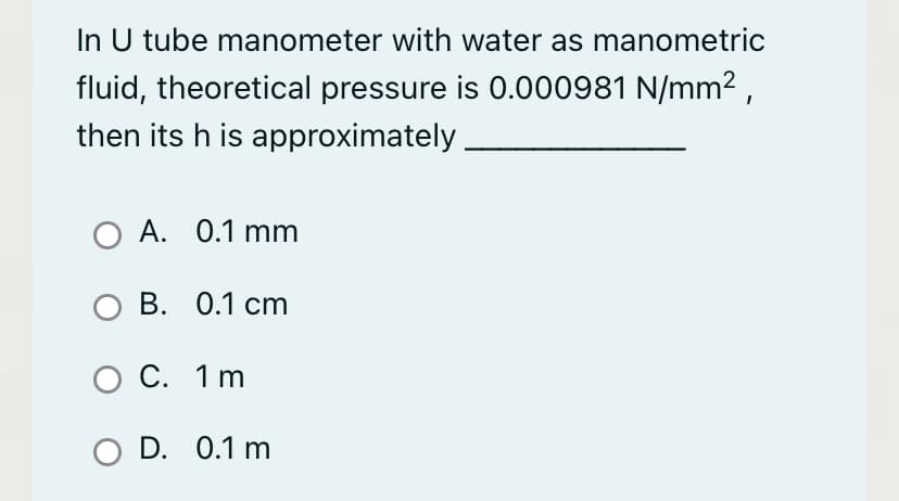 In U tube manometer with water as manometric
fluid, theoretical pressure is 0.000981 N/mm² ,
then its h is approximately
O A. 0.1 mm
ов. 0.1 ст
о С. 1 m
O D. 0.1 m
