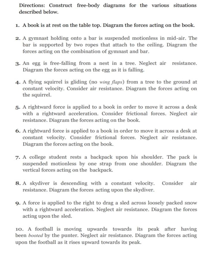 Directions: Construct free-body diagrams for the various situations
described below.
1. A book is at rest on the table top. Diagram the forces acting on the book.
2. A gymnast holding onto a bar is suspended motionless in mid-air. The
bar is supported by two ropes that attach to the ceiling. Diagram the
forces acting on the combination of gymnast and bar.
3. An egg is free-falling from a nest in a tree. Neglect air resistance.
Diagram the forces acting on the egg as it is falling.
4. A flying squirrel is gliding (no wing flaps) from a tree to the ground at
constant velocity. Consider air resistance. Diagram the forces acting on
the squirrel.
5. A rightward force is applied to a book in order to move it across a desk
with a rightward acceleration. Consider frictional forces. Neglect air
resistance. Diagram the forces acting on the book.
6. A rightward force is applied to a book in order to move it across a desk at
constant velocity. Consider frictional forces. Neglect air resistance.
Diagram the forces acting on the book.
7. A college student rests a backpack upon his shoulder. The pack is
suspended motionless by one strap from one shoulder. Diagram the
vertical forces acting on the backpack.
8. A skydiver is descending with a constant velocity. Consider air
resistance. Diagram the forces acting upon the skydiver.
9. A force is applied to the right to drag a sled across loosely packed snow
with a rightward acceleration. Neglect air resistance. Diagram the forces
acting upon the sled.
10. A football is moving upwards towards its peak after having
been booted by the punter. Neglect air resistance. Diagram the forces acting
upon the football as it rises upward towards its peak.
