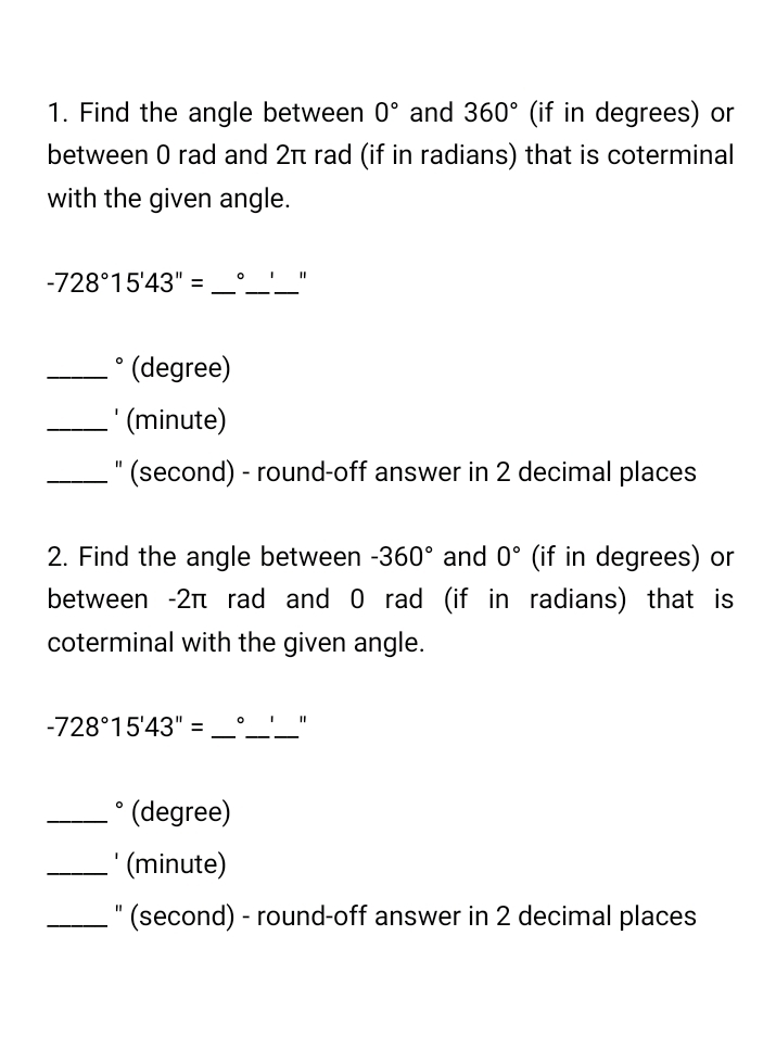 1. Find the angle between 0° and 360° (if in degrees) or
between 0 rad and 2t rad (if in radians) that is coterminal
with the given angle.
-728°15'43"
(degree)
-' (minute)
" (second) - round-off answer in 2 decimal places
%3D
2. Find the angle between -360° and 0° (if in degrees) or
between -2n rad and 0 rad (if in radians) that is
coterminal with the given angle.
-728°15'43" =
(degree)
' (minute)
(second) - round-off answer in 2 decimal places
