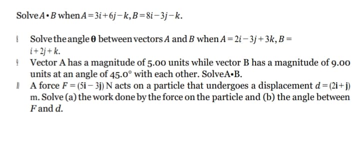 SolveA•B whenA=3i+6j-k,B=8i-3j-k.
I Solvethe angle 0 between vectors A and B when A =2i – 3j+3k, B =
i+2j+ k.
! Vector A has a magnitude of 5.00 units while vector B has a magnitude of 9.00
units at an angle of 45.0° with each other. SolveA•B.
A force F = (5i – 3j) N acts on a particle that undergoes a displacement d= (2i+j)
m. Solve (a) the work done by the force on the particle and (b) the angle between
F and d.
