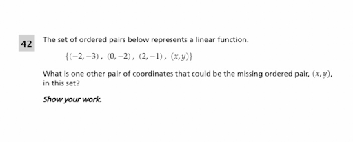 The set of ordered pairs below represents a linear function.
42
{(-2, –3), (0, –2), (2, –1), (x, y)}
What is one other pair of coordinates that could be the missing ordered pair, (x, y),
in this set?
Show your work.
