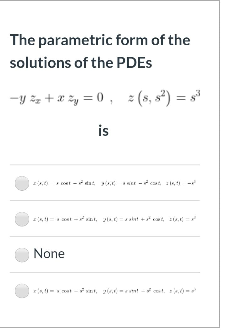 The parametric form of the
solutions of the PDES
-y žz + x zy = 0 ,
z (s, s²) = s³
%3D
is
x (s, t) = s cos t – s? sint, y (s, t) = s sint – s² cost, z (s, t) = -s3
æ (s, t) = s cos t + s? sin t, y (s, t) = s sint + s² cos t, z (s, t) = s3
None
x (s, t) = s cost – s? sin t, y (s, t) = s sint - s? cost, z (s, t) = s3
