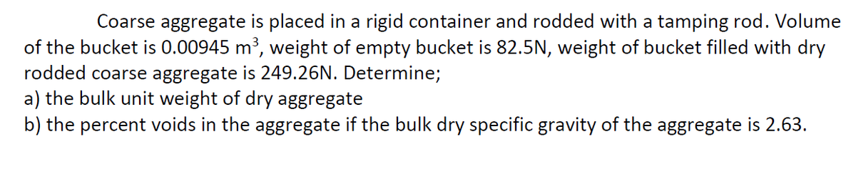 Coarse aggregate is placed in a rigid container and rodded with a tamping rod. Volume
of the bucket is 0.00945 m³, weight of empty bucket is 82.5N, weight of bucket filled with dry
rodded coarse aggregate is 249.26N. Determine;
a) the bulk unit weight of dry aggregate
b) the percent voids in the aggregate if the bulk dry specific gravity of the aggregate is 2.63.
