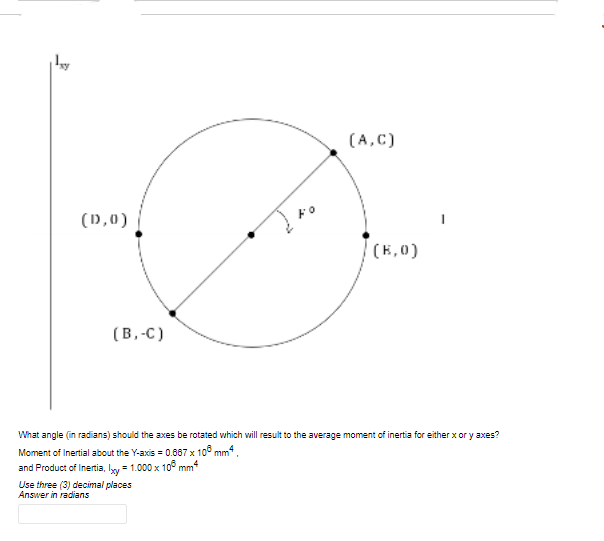 (A,C)
(D,0)
Fo
(E,0)
(В.-с)
What angle (in radians) should the axes be rotated which will result to the average moment of inertia for either x or y axes?
Moment of Inertial about the Y-axis = 0.867 x 10° mm* .
and Product of Inertia, ly = 1.000 x 10° mm
Use three (3) decimal places
Answer in radians
