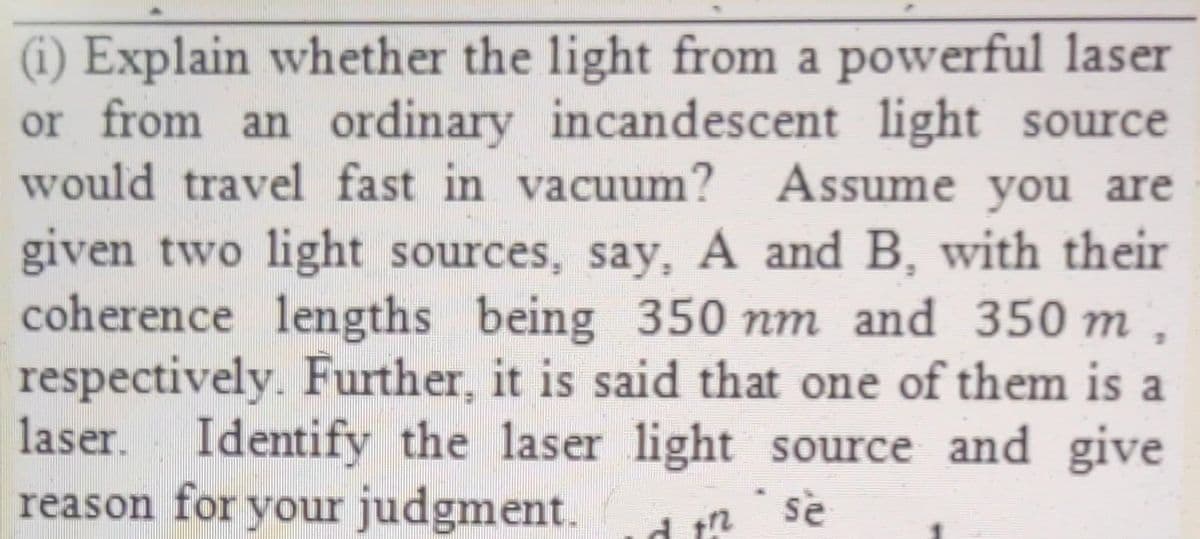 (1) Explain whether the light from a powerful laser
or from an ordinary incandescent light source
would travel fast in vacuum? Assume you are
given two light sources, say, A and B, with their
coherence lengths being 350 nm and 350 m ,
respectively. Further, it is said that one of them is a
laser. Identify the laser light source and give
reason for your judgment.
se
d t?
