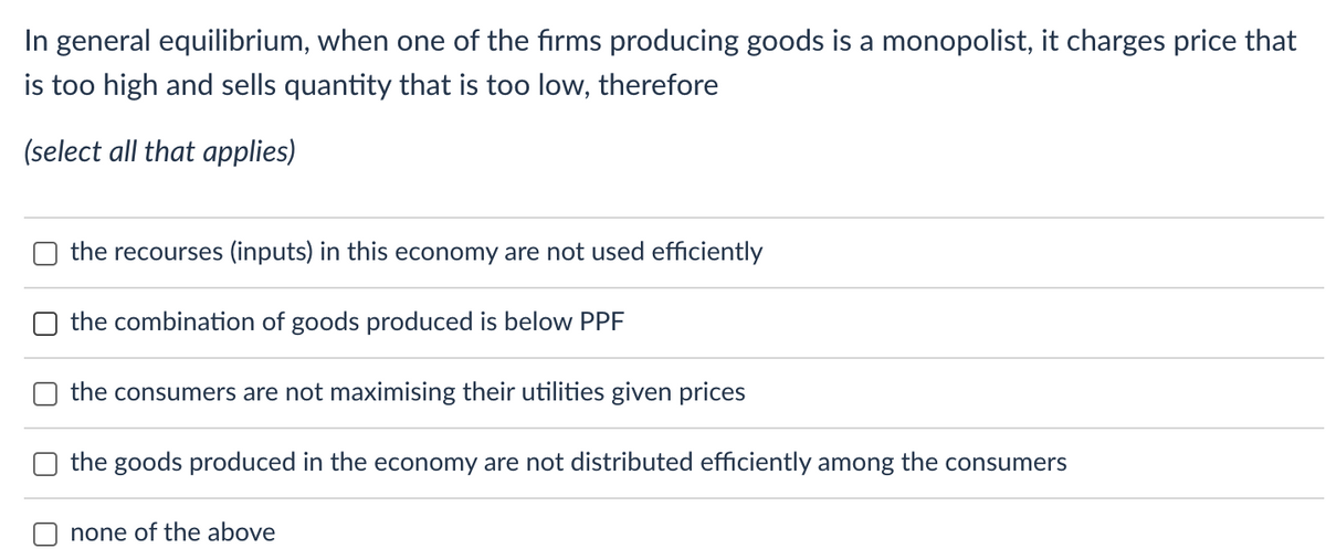 In general equilibrium, when one of the firms producing goods is a monopolist, it charges price that
is too high and sells quantity that is too low, therefore
(select all that applies)
the recourses (inputs) in this economy are not used efficiently
the combination of goods produced is below PPF
the consumers are not maximising their utilities given prices
the goods produced in the economy are not distributed efficiently among the consumers
none of the above
