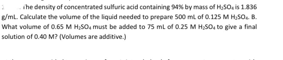 i'he density of concentrated sulfuric acid containing 94% by mass of H2SO4 is 1.836
g/mL. Calculate the volume of the liquid needed to prepare 500 mL of 0.125 M H2SO4. B.
What volume of 0.65 M H2SO4 must be added to 75 ml of 0.25 M H2SO4 to give a final
solution of 0.40 M? (Volumes are additive.)
