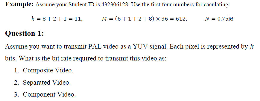 Example: Assume your Student ID is 432306128. Use the first four numbers for caculating:
k = 8 + 2 +1 = 11,
M = (6+1+2 + 8) × 36 = 612,
N = 0.75M
Question 1:
Assume you want to transmit PAL video as a YUV signal. Each pixel is represented by k
bits. What is the bit rate required to transmit this video as:
1. Composite Video.
2. Separated Video.
3. Component Video.
