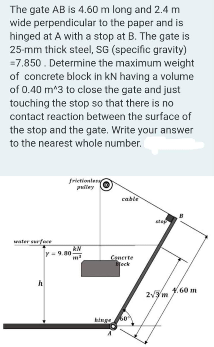 The gate AB is 4.60 m long and 2.4 m
wide perpendicular to the paper and is
hinged at A with a stop at B. The gate is
25-mm thick steel, SG (specific gravity)
=7.850. Determine the maximum weight
of concrete block in kN having a volume
of 0.40 m^3 to close the gate and just
touching the stop so that there is no
contact reaction between the surface of
the stop and the gate. Write your answer
to the nearest whole number.
water surface
h
frictionless
pulley
Y = 9.80
kN
m³
cable
Concrte
block
hinge 60%
stop
2√3/m
B
4.60 m