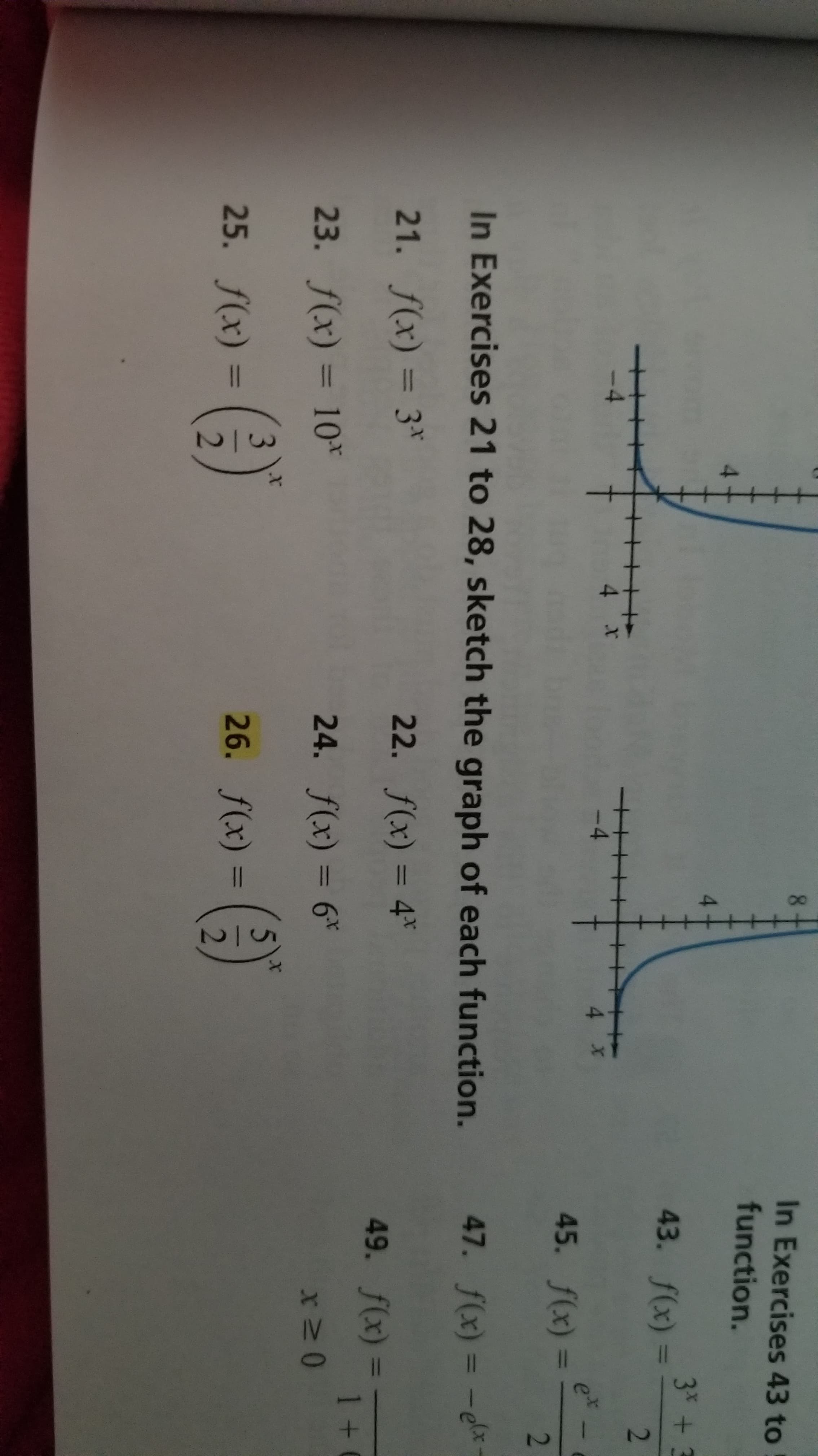 4.
8.
In Exercises 43 to
function.
4.
3RRD + 3
43. f(x) =
%3D
-4
4 x
4 x
et
45. f(x) =
%3D
In Exercises 21 to 28, sketch the graph of each function.
47. f(x) = -ex
21. f(x) = 3*
22. f(x) = 4"
%3D
49. f(x) =
1 +
23. f(x) = 10*
24. f(x) = 6*
%3D
%3D
3.
25. f(x) =
(9)
26. f(x) =
%3D
