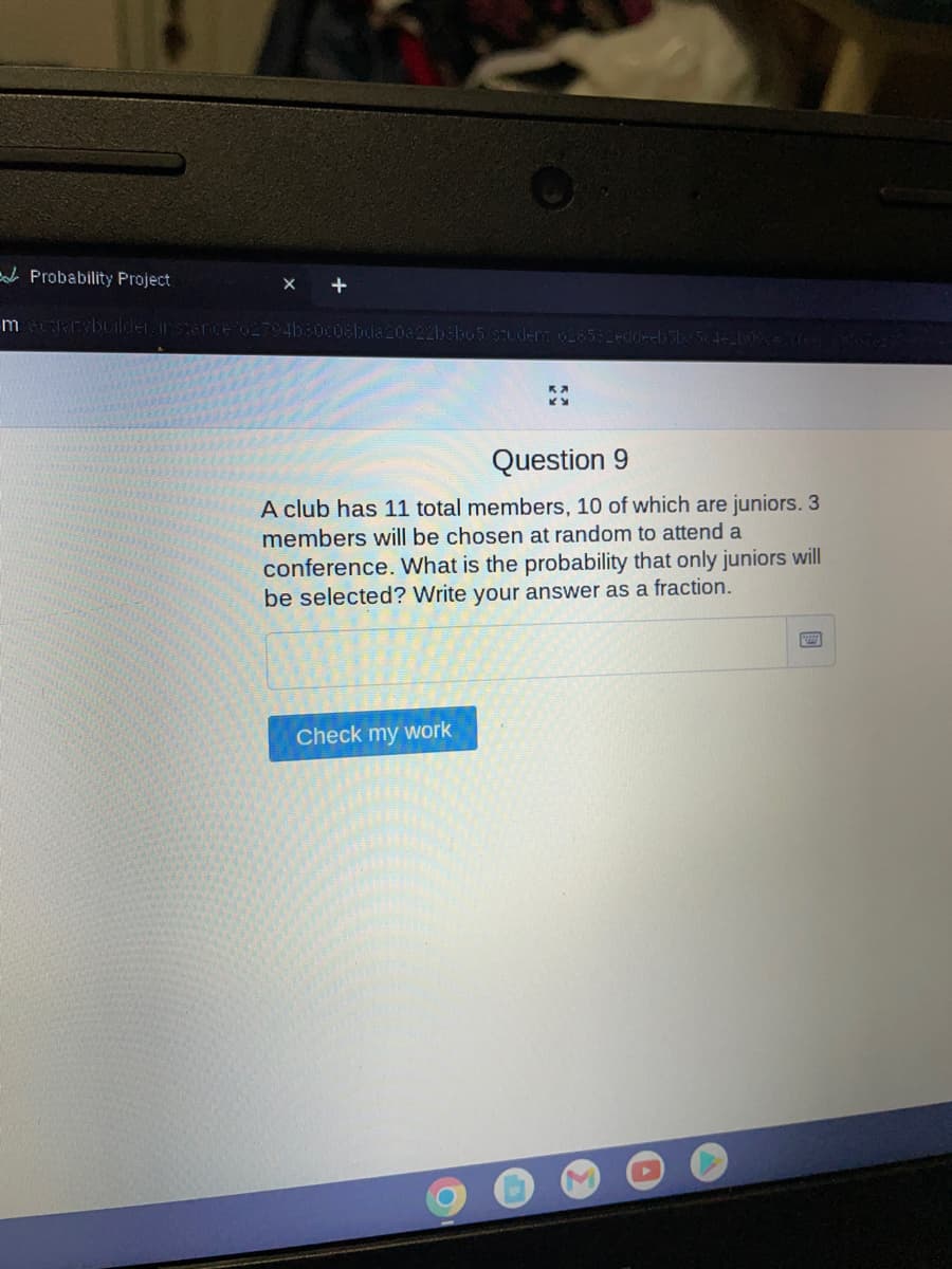 Probability Project
mecapitebuilder instance/627
b80c08bda20a22b8b65/stud
Leddeeb 5be 54-2109 creer
Question 9
A club has 11 total members, 10 of which are juniors. 3
members will be chosen at random to attend a
conference. What is the probability that only juniors will
be selected? Write your answer as a fraction.
Check my work
A