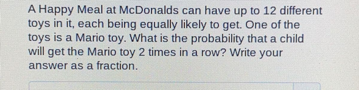 A Happy Meal at McDonalds can have up to 12 different
toys in it, each being equally likely to get. One of the
toys is a Mario toy. What is the probability that a child
will get the Mario toy 2 times in a row? Write your
answer as a fraction.