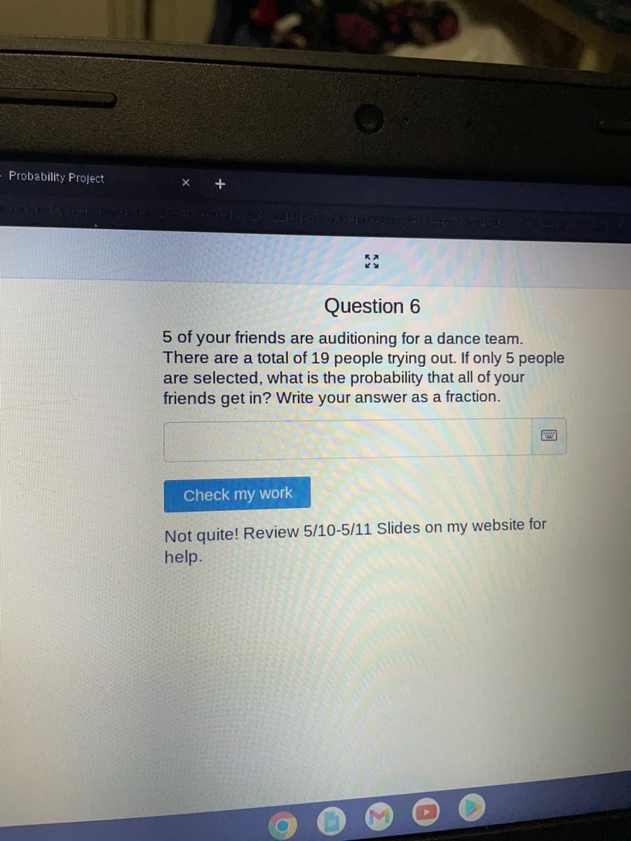 Probability Project
Question 6
5 of your friends are auditioning for a dance team.
There are a total of 19 people trying out. If only 5 people
are selected, what is the probability that all of your
friends get in? Write your answer as a fraction.
Check my work
Not quite! Review 5/10-5/11 Slides on my website for
help.
●