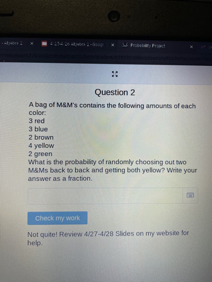 - Algebra 2
4:25-4/26 Algebra 2 Googl
Probability Project
er/instance/62794630c08bda20a22b3b65/student/628532eddeeb5ba5c/
K
K
Question 2
A bag of M&M's contains the following amounts of each
color:
3 red
3 blue
2 brown
4 yellow
2 green
What is the probability of randomly choosing out two
M&Ms back to back and getting both yellow? Write your
answer as a fraction.
Check my work
Not quite! Review 4/27-4/28 Slides on my website for
help.